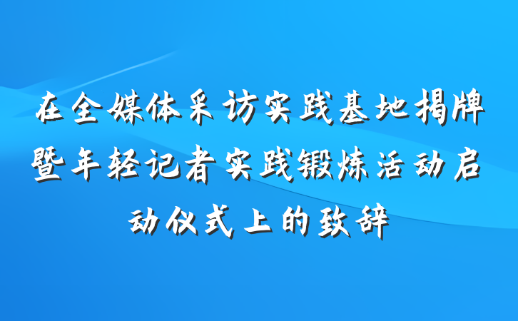 在全媒体采访实践基地揭牌暨年轻记者实践锻炼活动启动仪式上的致辞