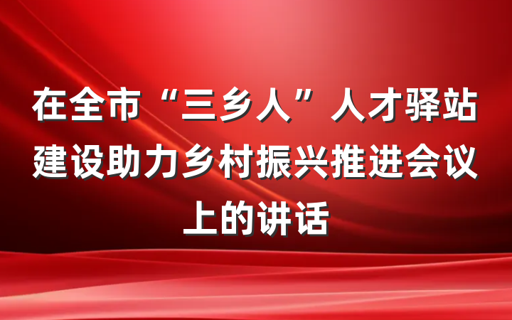 在全市“三乡人”人才驿站建设助力乡村振兴推进会议上的讲话