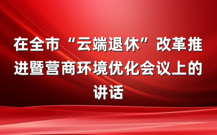 在全市“云端退休”改革推进暨营商环境优化会议上的讲话