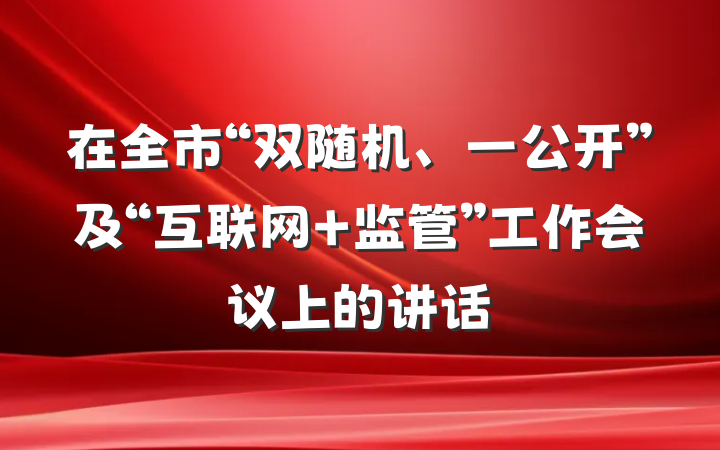 在全市“双随机、一公开”及“互联网+监管”工作会议上的讲话