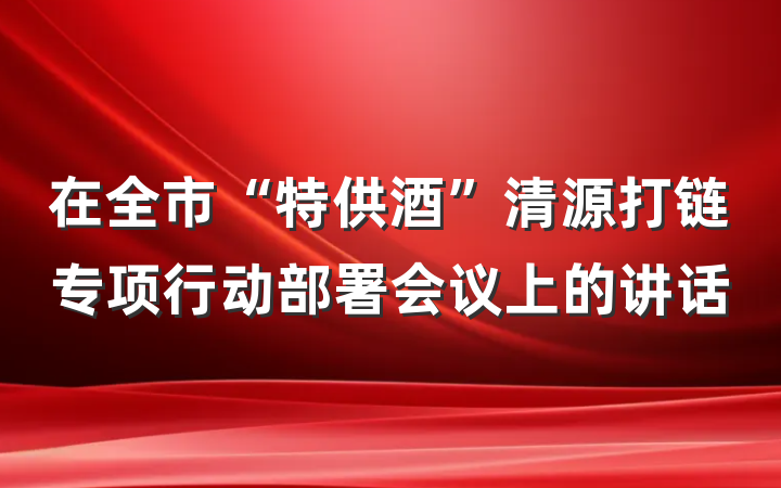 在全市“特供酒”清源打链专项行动部署会议上的讲话