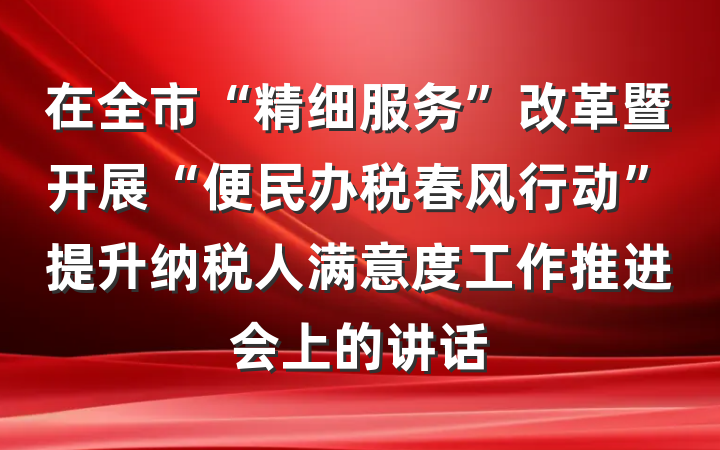 在全市“精细服务”改革暨开展“便民办税春风行动”提升纳税人满意度工作推进会上的讲话