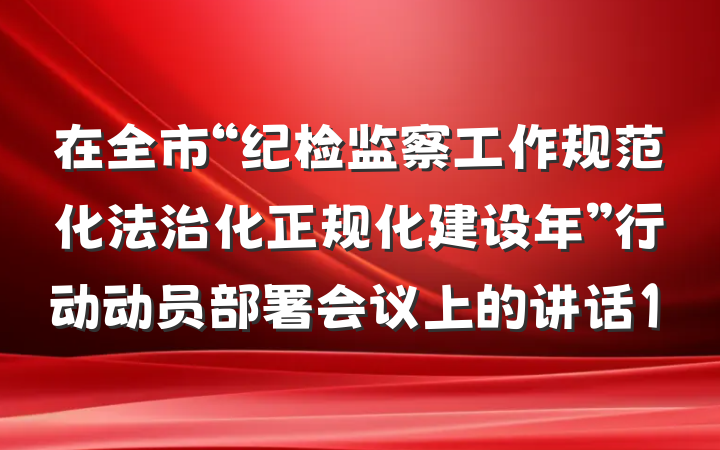 在全市“纪检监察工作规范化法治化正规化建设年”行动动员部署会议上的讲话1
