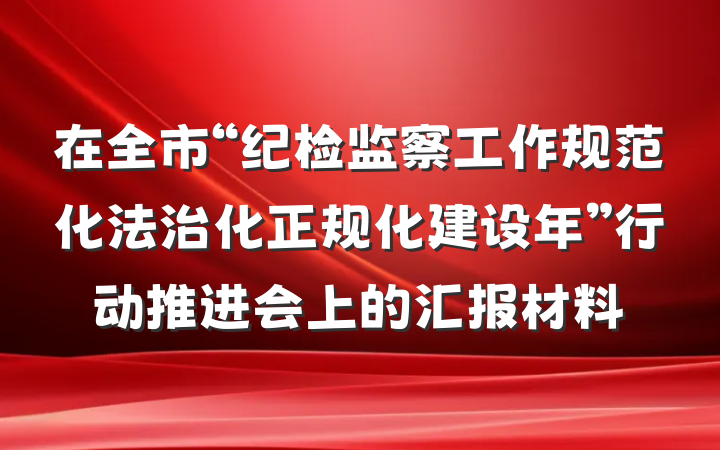 在全市“纪检监察工作规范化法治化正规化建设年”行动推进会上的汇报材料