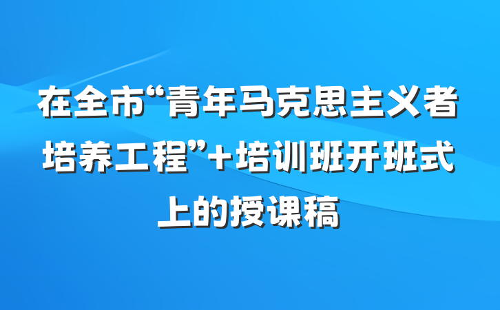 在全市“青年马克思主义者培养工程” 培训班开班式上的授课稿