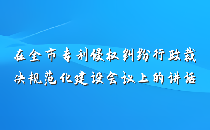 在全市专利侵权纠纷行政裁决规范化建设会议上的讲话