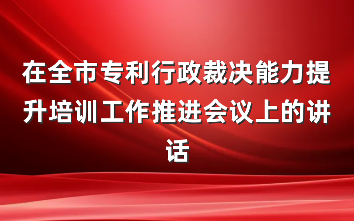 在全市专利行政裁决能力提升培训工作推进会议上的讲话