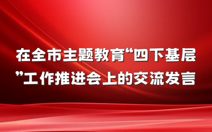 在全市主题教育“四下基层”工作推进会上的交流发言