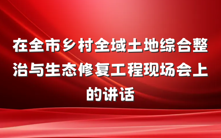 在全市乡村全域土地综合整治与生态修复工程现场会上的讲话
