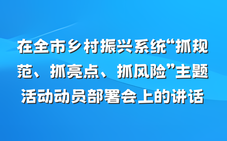 在全市乡村振兴系统“抓规范、抓亮点、抓风险”主题活动动员部署会上的讲话