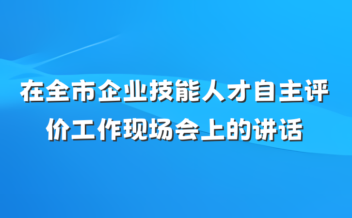 在全市企业技能人才自主评价工作现场会上的讲话