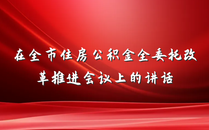 在全市住房公积金全委托改革推进会议上的讲话
