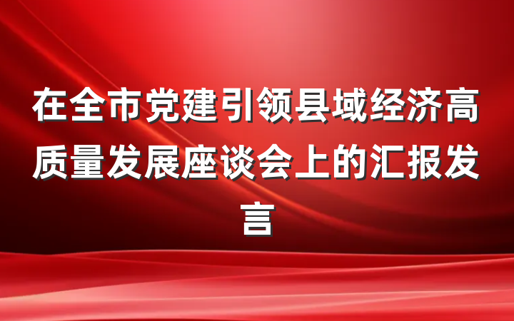 在全市党建引领县域经济高质量发展座谈会上的汇报发言
