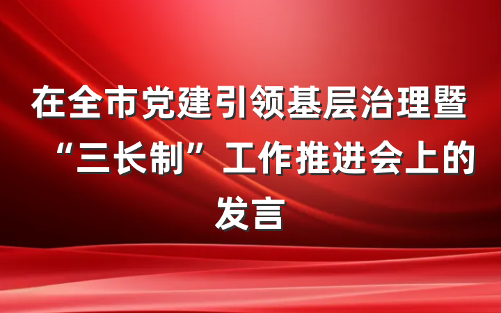 在全市党建引领基层治理暨“三长制”工作推进会上的发言