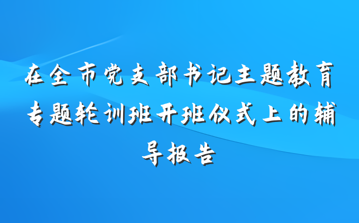 在全市党支部书记主题教育专题轮训班开班仪式上的辅导报告