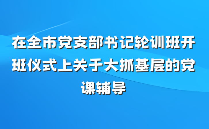 在全市党支部书记轮训班开班仪式上关于大抓基层的党课辅导