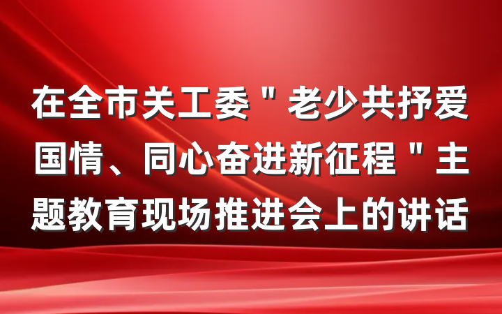 在全市关工委＂老少共抒爱国情、同心奋进新征程＂主题教育现场推进会上的讲话