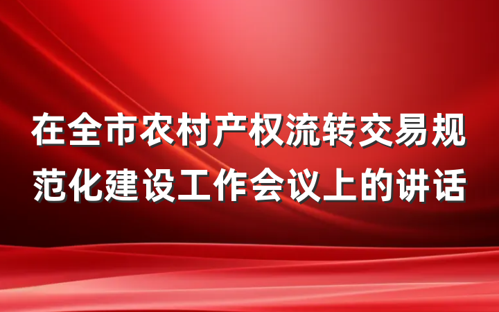 在全市农村产权流转交易规范化建设工作会议上的讲话