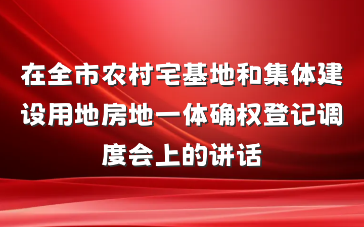 在全市农村宅基地和集体建设用地房地一体确权登记调度会上的讲话