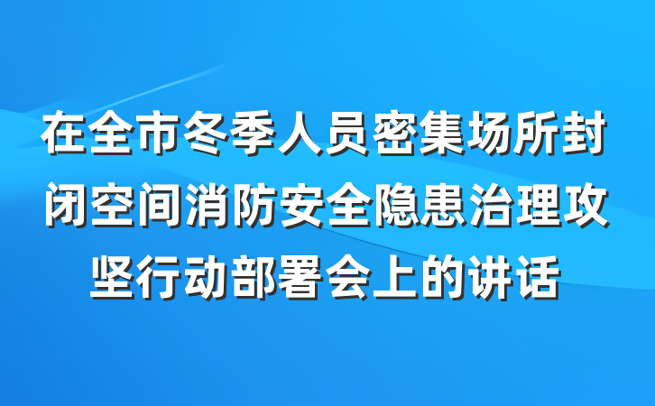 在全市冬季人员密集场所封闭空间消防安全隐患治理攻坚行动部署会上的讲话