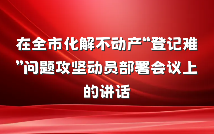 在全市化解不动产“登记难”问题攻坚动员部署会议上的讲话