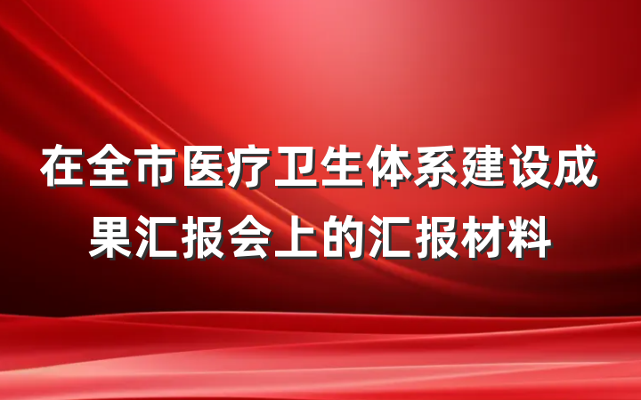 在全市医疗卫生体系建设成果汇报会上的汇报材料