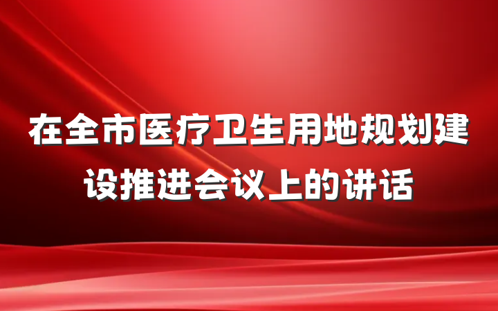 在全市医疗卫生用地规划建设推进会议上的讲话