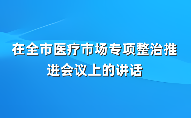 在全市医疗市场专项整治推进会议上的讲话