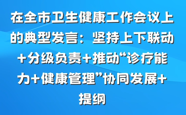 在全市卫生健康工作会议上的典型发言：坚持上下联动 分级负责 推动“诊疗能力+健康管理”协同发展 提纲