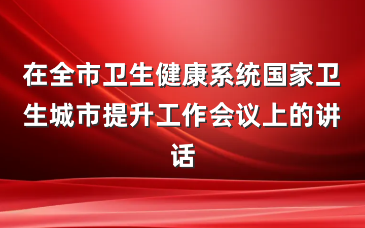 在全市卫生健康系统国家卫生城市提升工作会议上的讲话
