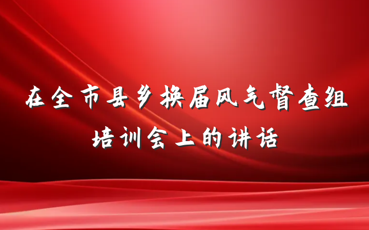 在全市县乡换届风气督查组培训会上的讲话