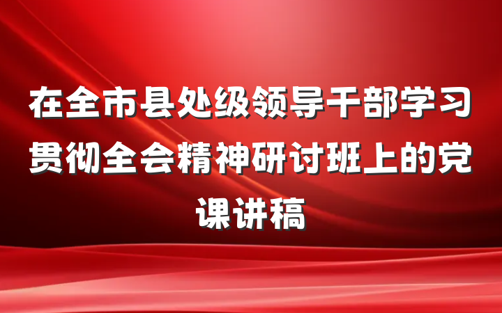 在全市县处级领导干部学习贯彻全会精神研讨班上的党课讲稿