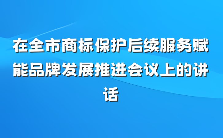 在全市商标保护后续服务赋能品牌发展推进会议上的讲话
