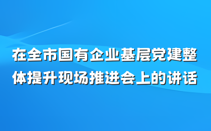 在全市国有企业基层党建整体提升现场推进会上的讲话