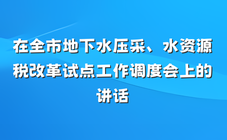 在全市地下水压采、水资源税改革试点工作调度会上的讲话