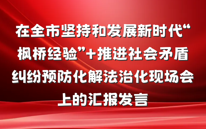 在全市坚持和发展新时代“枫桥经验” 推进社会矛盾纠纷预防化解法治化现场会上的汇报发言