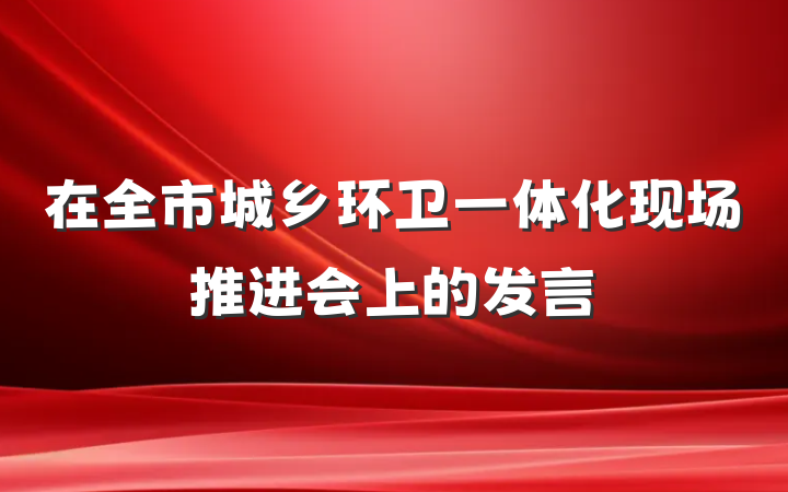 在全市城乡环卫一体化现场推进会上的发言
