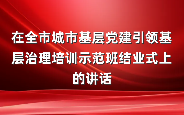 在全市城市基层党建引领基层治理培训示范班结业式上的讲话