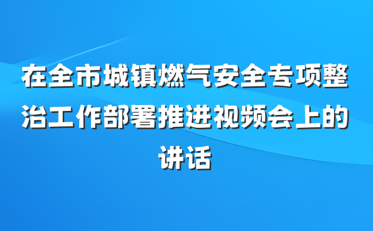 在全市城镇燃气安全专项整治工作部署推进视频会上的讲话
