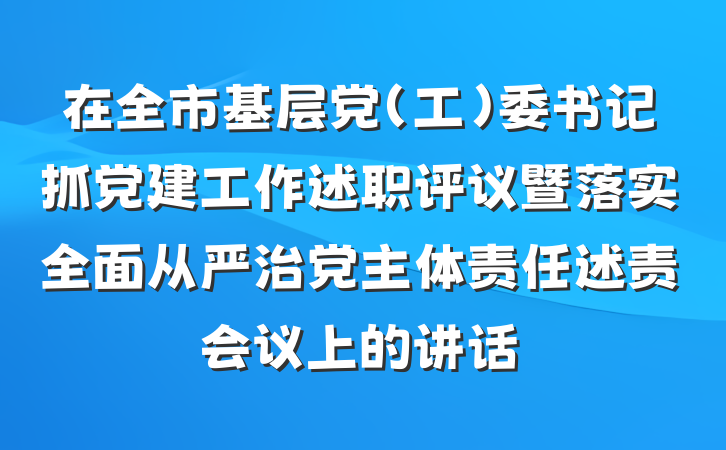 在全市基层党(工)委书记抓党建工作述职评议暨落实全面从严治党主体责任述责会议上的讲话