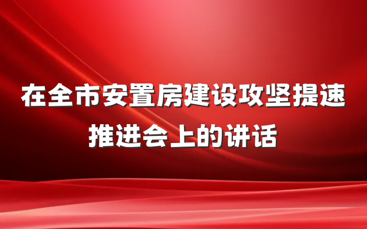 在全市安置房建设攻坚提速推进会上的讲话