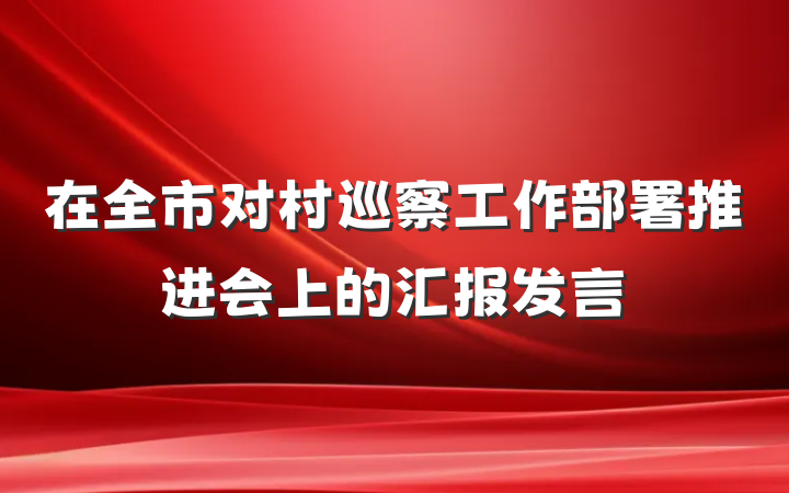 在全市对村巡察工作部署推进会上的汇报发言