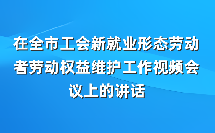 在全市工会新就业形态劳动者劳动权益维护工作视频会议上的讲话
