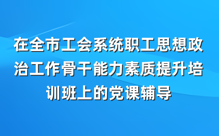在全市工会系统职工思想政治工作骨干能力素质提升培训班上的党课辅导