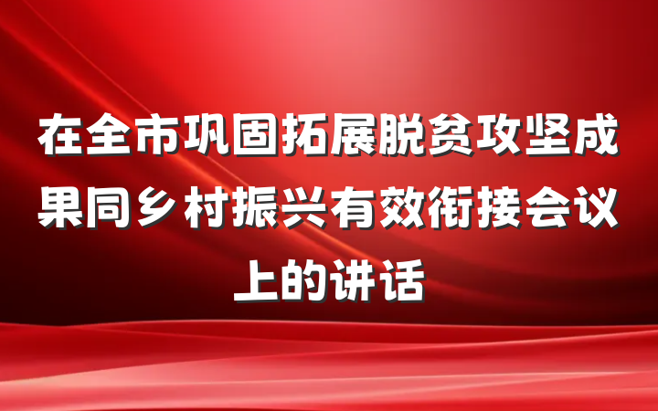 在全市巩固拓展脱贫攻坚成果同乡村振兴有效衔接会议上的讲话