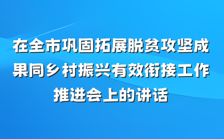 在全市巩固拓展脱贫攻坚成果同乡村振兴有效衔接工作推进会上的讲话