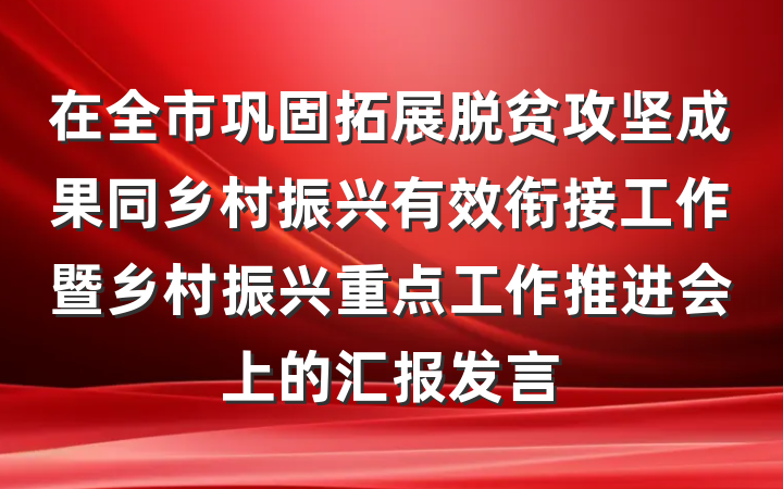 在全市巩固拓展脱贫攻坚成果同乡村振兴有效衔接工作暨乡村振兴重点工作推进会上的汇报发言