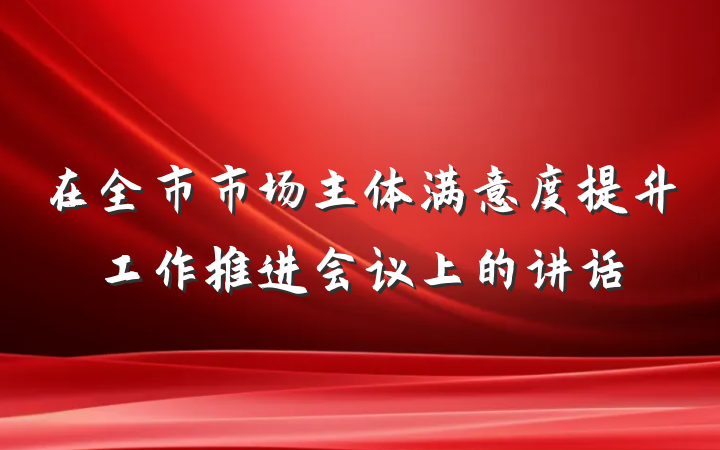 在全市市场主体满意度提升工作推进会议上的讲话