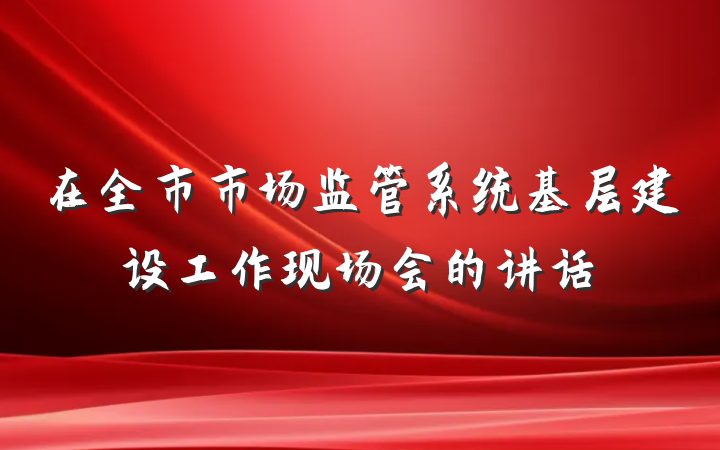 在全市市场监管系统基层建设工作现场会的讲话