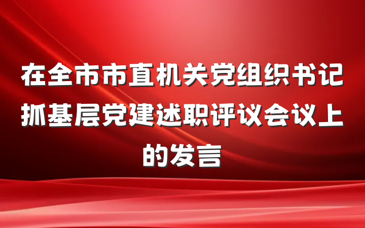 在全市市直机关党组织书记抓基层党建述职评议会议上的发言
